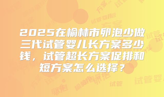 2025在榆林市卵泡少做三代试管婴儿长方案多少钱,试管超长方案促排和短方案怎么选择?