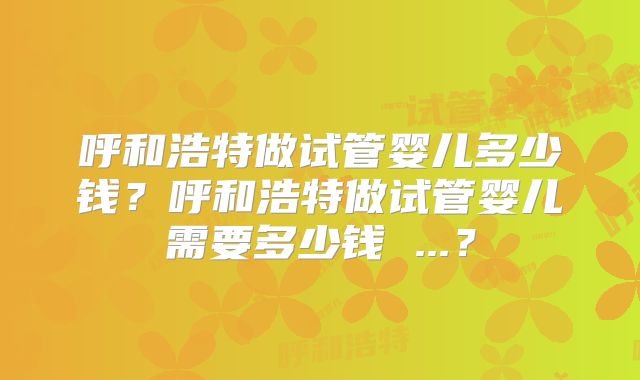 呼和浩特做试管婴儿多少钱？呼和浩特做试管婴儿需要多少钱 ...？