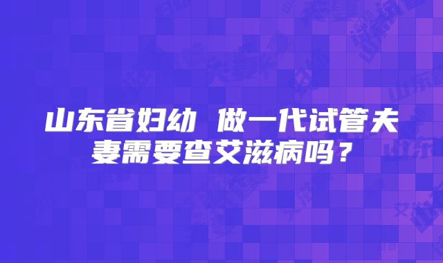 山东省妇幼 做一代试管夫妻需要查艾滋病吗？