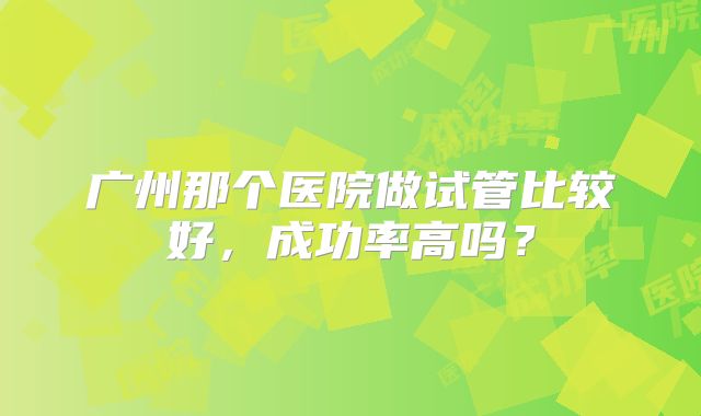 广州那个医院做试管比较好，成功率高吗？