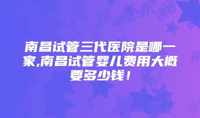 南昌试管三代医院是哪一家,南昌试管婴儿费用大概要多少钱！