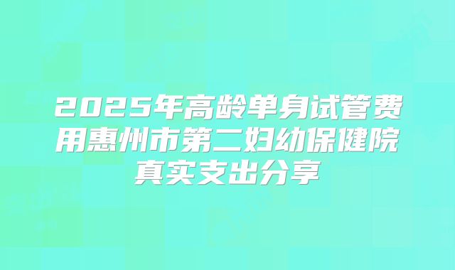 2025年高龄单身试管费用惠州市第二妇幼保健院真实支出分享