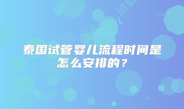泰国试管婴儿流程时间是怎么安排的？