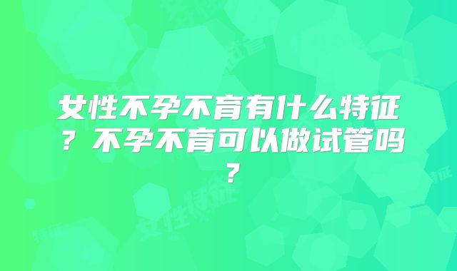 女性不孕不育有什么特征?不孕不育可以做试管吗?