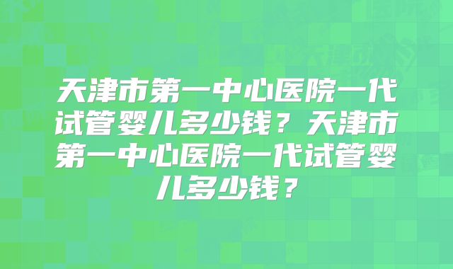 天津市第一中心医院一代试管婴儿多少钱？天津市第一中心医院一代试管婴儿多少钱？