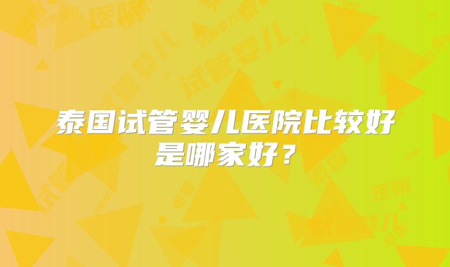 泰国试管婴儿医院比较好是哪家好?