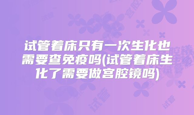 试管着床只有一次生化也需要查免疫吗(试管着床生化了需要做宫腔镜吗)