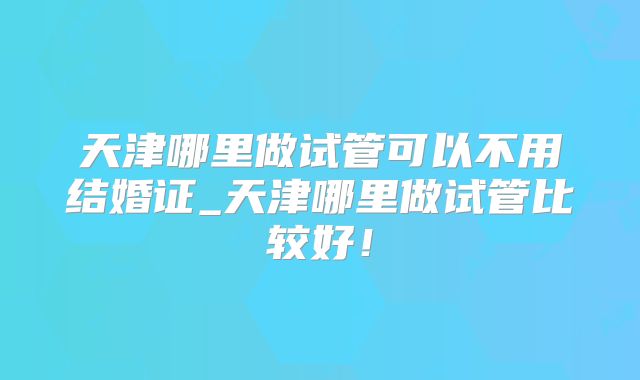 天津哪里做试管可以不用结婚证_天津哪里做试管比较好！