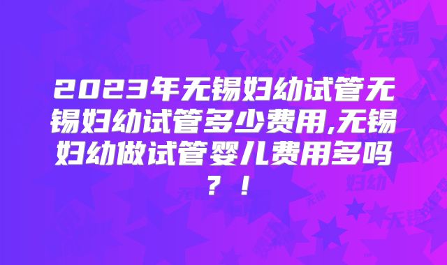 2023年无锡妇幼试管无锡妇幼试管多少费用,无锡妇幼做试管婴儿费用多吗？！