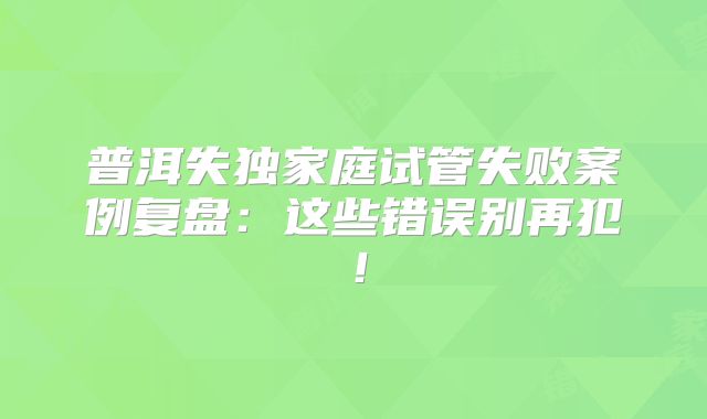 普洱失独家庭试管失败案例复盘:这些错误别再犯!