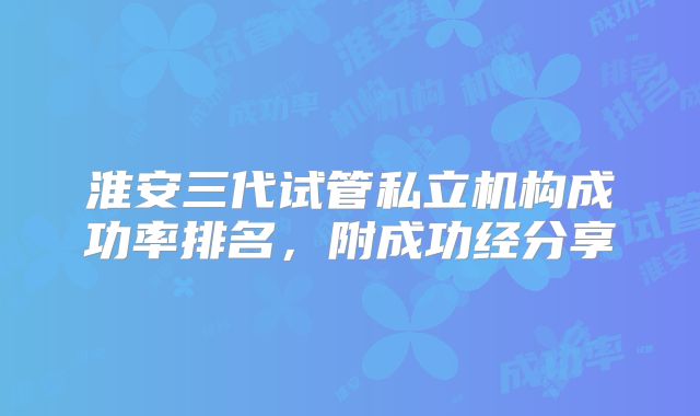 淮安三代试管私立机构成功率排名，附成功经分享