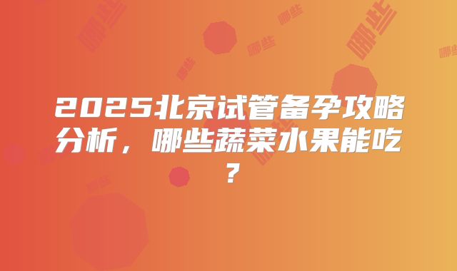 2025北京试管备孕攻略分析，哪些蔬菜水果能吃？