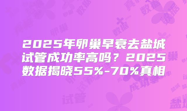 2025年卵巢早衰去盐城试管成功率高吗？2025数据揭晓55%-70%真相