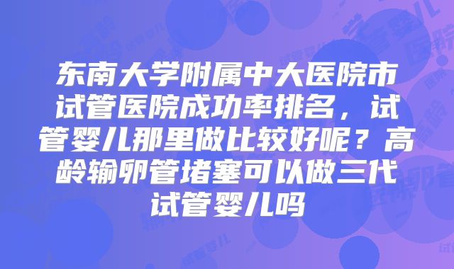 东南大学附属中大医院市试管医院成功率排名，试管婴儿那里做比较好呢？高龄输卵管堵塞可以做三代试管婴儿吗