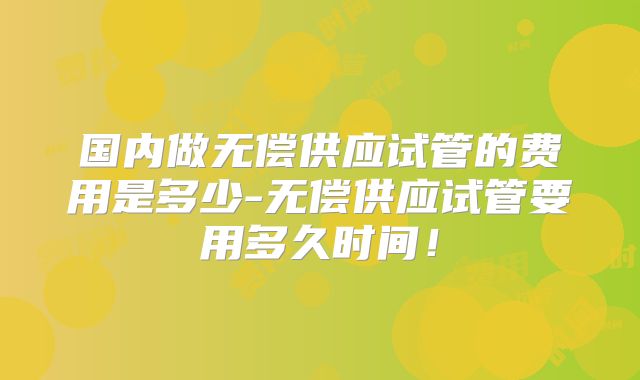 国内做无偿供应试管的费用是多少-无偿供应试管要用多久时间！