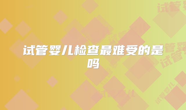 试管婴儿检查最难受的是吗