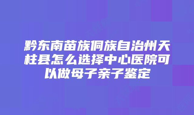 黔东南苗族侗族自治州天柱县怎么选择中心医院可以做母子亲子鉴定