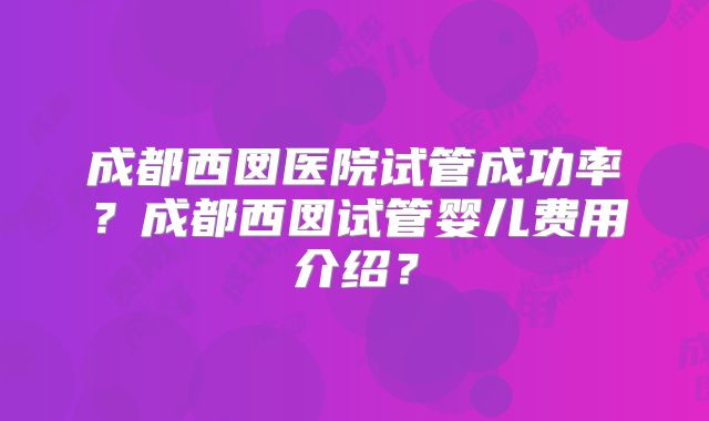 成都西囡医院试管成功率？成都西囡试管婴儿费用介绍？