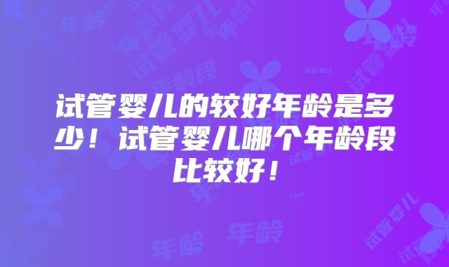 试管婴儿的较好年龄是多少!试管婴儿哪个年龄段比较好!