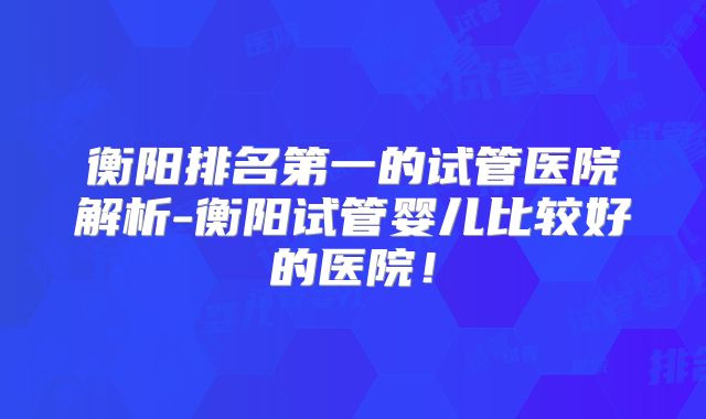 衡阳排名第一的试管医院解析-衡阳试管婴儿比较好的医院！