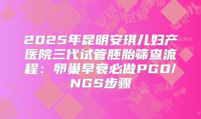 2025年昆明安琪儿妇产医院三代试管胚胎筛查流程：卵巢早衰必做PGD/NGS步骤