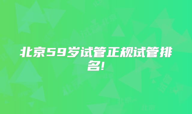 北京59岁试管正规试管排名!