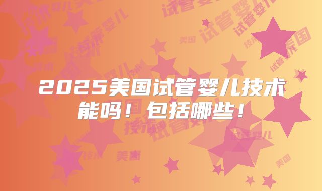2025美国试管婴儿技术能吗！包括哪些！
