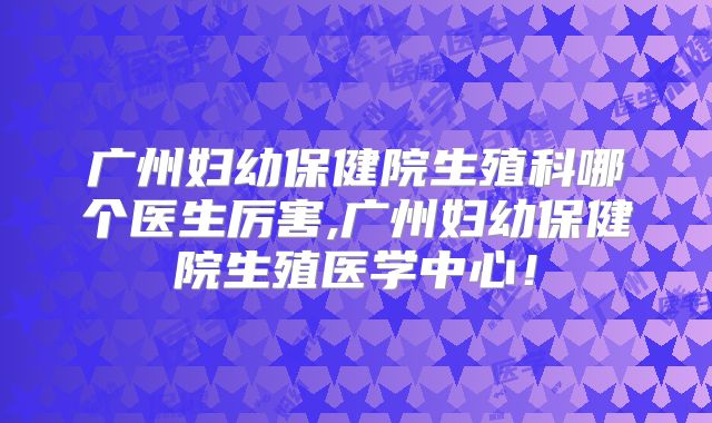 广州妇幼保健院生殖科哪个医生厉害,广州妇幼保健院生殖医学中心！