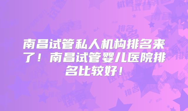 南昌试管私人机构排名来了！南昌试管婴儿医院排名比较好！