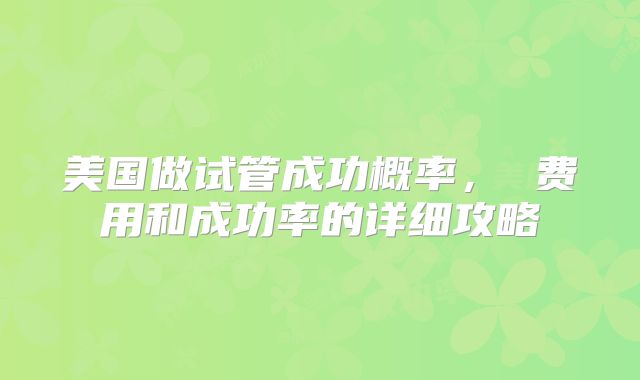 美国做试管成功概率， 费用和成功率的详细攻略