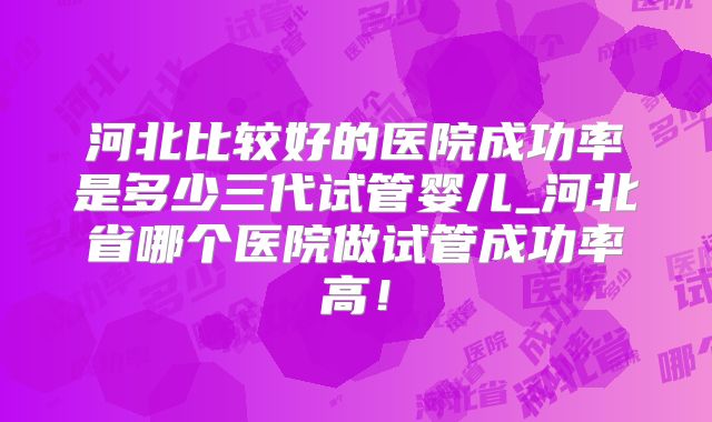 河北比较好的医院成功率是多少三代试管婴儿_河北省哪个医院做试管成功率高!