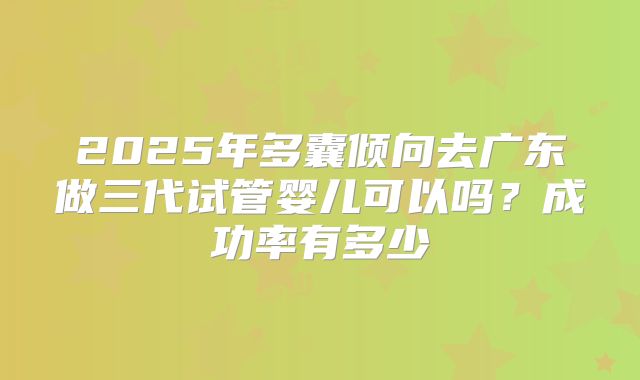 2025年多囊倾向去广东做三代试管婴儿可以吗？成功率有多少