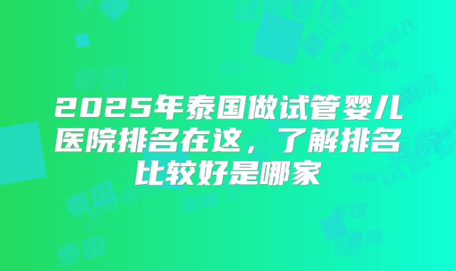2025年泰国做试管婴儿医院排名在这,了解排名比较好是哪家