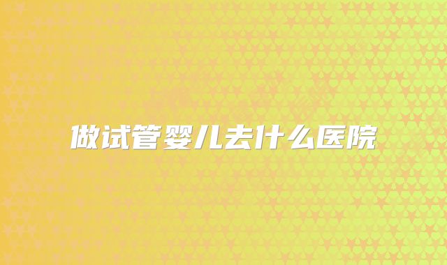 做试管婴儿去什么医院