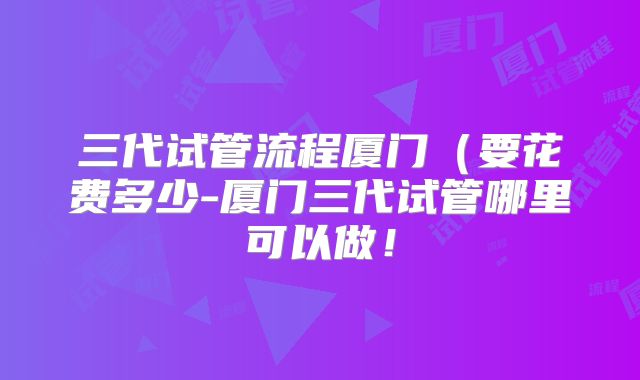 三代试管流程厦门（要花费多少-厦门三代试管哪里可以做！