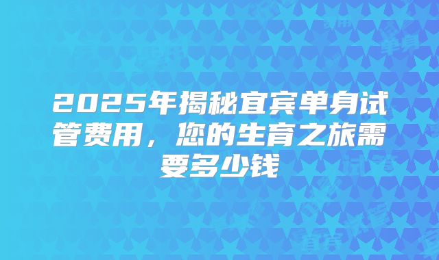 2025年揭秘宜宾单身试管费用,您的生育之旅需要多少钱