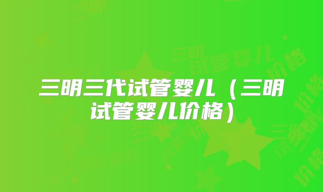三明三代试管婴儿（三明试管婴儿价格）