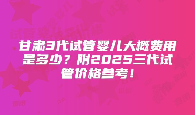 甘肃3代试管婴儿大概费用是多少？附2025三代试管价格参考！