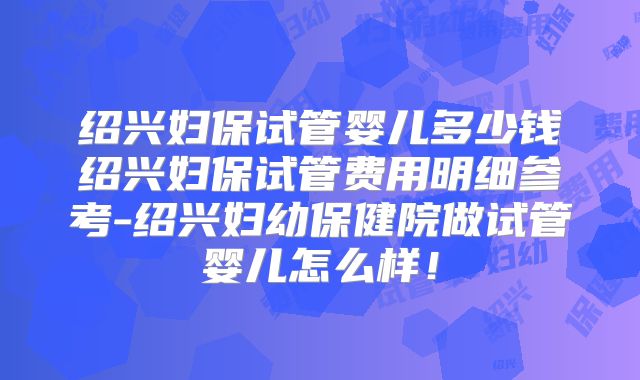 绍兴妇保试管婴儿多少钱绍兴妇保试管费用明细参考-绍兴妇幼保健院做试管婴儿怎么样！