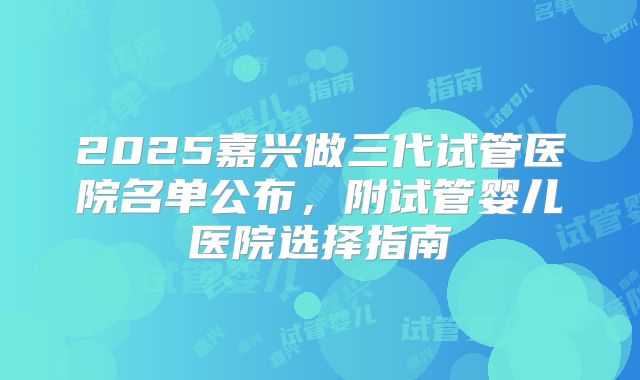 2025嘉兴做三代试管医院名单公布，附试管婴儿医院选择指南