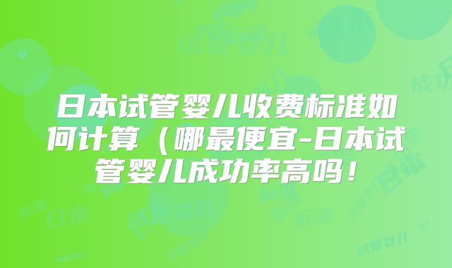 日本试管婴儿收费标准如何计算（哪最便宜-日本试管婴儿成功率高吗！