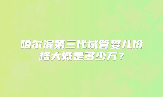 哈尔滨第三代试管婴儿价格大概是多少万？
