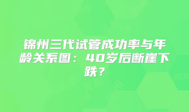 锦州三代试管成功率与年龄关系图：40岁后断崖下跌？