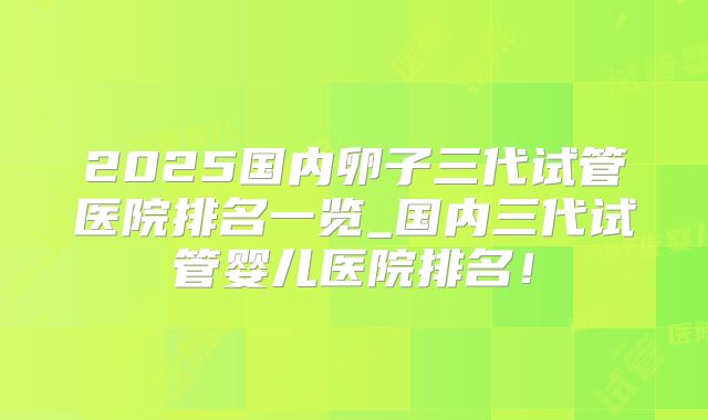 2025国内卵子三代试管医院排名一览_国内三代试管婴儿医院排名！