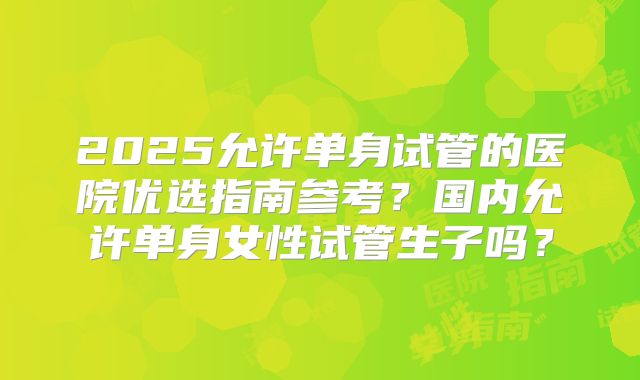 2025允许单身试管的医院优选指南参考？国内允许单身女性试管生子吗？