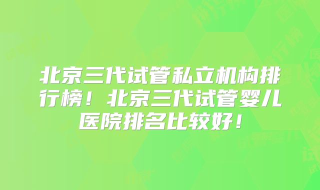 北京三代试管私立机构排行榜！北京三代试管婴儿医院排名比较好！