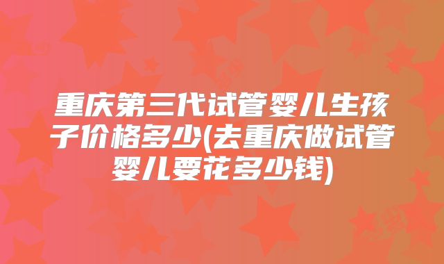 重庆第三代试管婴儿生孩子价格多少(去重庆做试管婴儿要花多少钱)