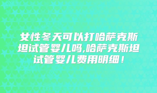 女性冬天可以打哈萨克斯坦试管婴儿吗,哈萨克斯坦试管婴儿费用明细!