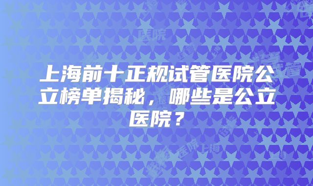 上海前十正规试管医院公立榜单揭秘,哪些是公立医院?
