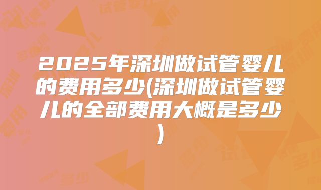 2025年深圳做试管婴儿的费用多少(深圳做试管婴儿的全部费用大概是多少)